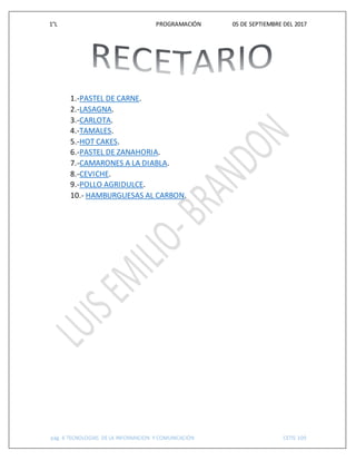 1°L PROGRAMACIÓN 05 DE SEPTIEMBRE DEL 2017
pág. 6 TECNOLOGIAS DE LA INFORMACION Y COMUNICACIÓN CETIS 109
1.-PASTEL DE CARNE.
2.-LASAGNA.
3.-CARLOTA.
4.-TAMALES.
5.-HOT CAKES.
6.-PASTEL DE ZANAHORIA.
7.-CAMARONES A LA DIABLA.
8.-CEVICHE.
9.-POLLO AGRIDULCE.
10.- HAMBURGUESAS AL CARBON.
 