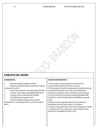1°L PROGRAMACIÓN 05 DE SEPTIEMBRE DEL 2017
pág. 9 TECNOLOGIAS DE LA INFORMACION Y COMUNICACIÓN CETIS 109
4+4++4+4+4
CARLOTA DE LIMON
INGREDIENTES:
• 30 piezasde galletasMarías molidas
• 24 piezasde galletasMarías enteraspara colocar
alrededordel molde
• 1 barra de mantequillareducidaengrasafundida
• 1 latade Leche EvaporadaCARNATION CLAVEL
• 1 latade Leche CondensadaLA LECHERA
• 1/4 NaN/1taza de jugode limón
• 2 sobresde gelatinaógrenetinaenpolvo
hidratadaen½ taza de agua (125 ml) y disueltaabaño
Maria
MODO DE PREPARACION:
1º Para la base,mezclalasgalletasmolidascon la
mantequillafundidahastaformaruna pasta
2º Colocasobre el molde rectangularpresionandohastaque
quede cubiertalabase yacomoda enlas paredesdel
refractariolasgalletasenteras.Refrigera,por15 minutos.
3º Para el relleno,licualaLeche EvaporadaCARNATION
CLAVELcon la Leche CondensadaLA LECHERA y el jugode
limón
4º Sigue licuandoyagregala grenetina,previamente
hidrataday disuelta,pocoapoco a la licuadora.
5º Vacía la mezclade limónsobre labase de galletasmolidas
y refrigerapor1 hora o hastaque cuaje completamente.
Decora con rebanadasde limónysirve.
 