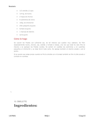 Recetario
1.K PROG MAQ 1 7/sep/15
 1/2 cebolla y 2 ajos
 1/4 kg. de tocino
 2 tripas de chorizo
 8 salchichas de viena
 100g. de chicharrón
 chile jalapeño al gusto
 tomate al gusto
 1 manojo de cilantro
 sal al gusto
Cómo lo hago
Se cuecen los frijoles con suficiente ajo, de tal manera que queden muy caldosos. Se fríen
separadamente tocino, chorizo, ajo, cebolla y tomate si desea, una vez que toda ha sido frito se
mezcla y se agregan los frijoles cocidos. Se parten en rueditas las salchichas y en cuadritos
pequeños el chicharrón y se deja hervir todo junto. Se agrega también el cilantro picado y sal al
gusto.
Si se quiere que salga picoso cuando se fríe la cebolla con el tomate también se fríe el chile picado o
cortado en rueditas.
10. OMELETTE
Ingredientes:
 