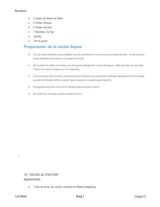 Recetario
1.K PROG MAQ 1 7/sep/15
 1 kilo(s) de Masa de Maíz
 4 Chiles Mirasol
 2 Chiles Anchos
 1 Diente(s) de Ajo
 Aceite
 Sal al gusto
Preparación de la receta Sopes
 Con la masa se hacen unas tortillitas yse van poniendo en un comal,ya que esta cocidas se les hace un
bordo alrededor para que no se salga la comida.
 Se muelen los chiles con el ajo y la sal al gusto agregando un poco de agua o caldo de pollo,ya que esta
molido se cuela y se vacea en un recipiente.
 Con los sopes ya hechos los pasamos por el chile para que quede bien bañado,agregamos la comida que
pueden ser frijoles refritos,papas,rajas,requeson o nuestro guiso favorito.
 Enseguida se ponen a freír en el aceite hasta que dore un poco.
 Se sirven con lechuga y queso rayado encima.
12. TACOS AL PASTOR
Ingredientes
 1 kilo de lomo de cerdo, cortado en filetes delgados
 