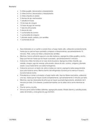 Recetario
1.K PROG MAQ 1 7/sep/15
 3 chiles guajillo, desvenados y despepitados
 2 chiles anchos, desvenados y despepitados
 2 chiles chipotle en adobo
 2 dientes de ajo machacados
 1 cebolla en trozos
 1/4 de taza de vinagre
 1/2 taza de jugo de naranja
 1 taza de piña picada
 3 clavos de olor
 1 cucharadita de comino
 1 cucharadita de orégano
 1 jitomate asado, pelado y sin semillas
 1 cucharada de sal
 Asa el jitomate en un sartén o comal chico a fuego medio-alto, volteando constantemente,
hasta que su piel se haya quemado y empiece a desprenderse, aproximadamente 10
minutos. Pela, corta a la mitad y desecha las semillas.
 Mientras, hierve suficiente agua en una olla mediana y agrega los chiles guajillo y ancho.
Deja que hiervan hasta que se hayan suavizado, aproximadamente 5 minutos.
 Coloca los chiles hervidos en el vaso de la licuadora. Agrega los chiles chipotle, ajo,
cebolla, vinagre, jugo de naranja, piña picada, clavos de olor, comino, orégano y jitomate
asado. Licua hasta tener una salsa homogénea.
 Coloca la carne en un tazón de vidrio o bolsa con cierre y agrega la salsa asegurándote
que cubrir toda la carne. Marina dentro del refrigerador durante por lo menos 4 horas o
durante toda la noche.
 Precalienta un comal o el asador a fuego medio-alto. Asa los filetes marinados, volteando
una vez, hasta que se hayan cocido completamente, aproximadamente 2 minutos por lado.
 Mientras, asa las rebanadas de piña que se hayan quemado ligeramente, alrededor de 5
minutos por lado. Si lo deseas, puedes barnizarlas con la salsa de la carne mientras se
asan.
 Pica la carne y la piña.
 Sirve la carne sobre tortillas calientes, agrega piña asada. Añade cilantro y cebolla picada,
salsa de tomate y unas gotas de jugo de limón.
 