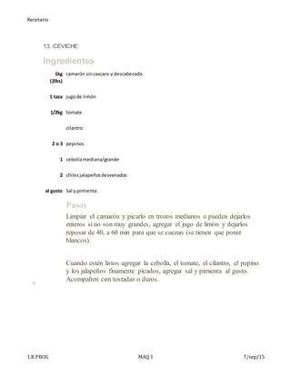 Recetario
1.K PROG MAQ 1 7/sep/15
13. CEVICHE
Ingredientes
1kg
(2lbs)
camarón sin cascara y descabezado
1 taza jugode limón
1/2kg tomate
cilantro
2 o 3 pepinos
1 cebollamediana/grande
2 chilesjalapeñosdesvenados
al gusto Sal y pimienta
Pasos
1. Limpiar el camarón y picarlo en trozos medianos o pueden dejarlos
enteros si no son muy grandes, agregar el jugo de limón y dejarlos
reposar de 40, a 60 min para que se cuezan (se tienen que poner
blancos).
+
2. Cuando estén listos agregar la cebolla, el tomate, el cilantro, el pepino
y los jalapeños finamente picados, agregar sal y pimienta al gusto.
Acompañen con tostadas o duros.
 