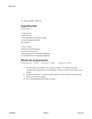 Recetario
1.K PROG MAQ 1 7/sep/15
14. PESCADO FRITO
Ingredientes
Porciones: 3
 1 chile serrano
 1 diente de ajo
 ¼ de cucharadita de pimienta molida
 1 pizca de mejorana molida
 Sal, al gusto
 1 limón, el jugo
 3 filetes de pescado blanco
 2 cucharadas de aceite
 1 jitomate grande en rebanadas delgadas
 1/2 cebolla chica en rebanadas delgadas
Modo de preparación
Preparación: 10min › Cocción: 10min › Listo en:20min
1. Licúa el chile, ajo, pimienta, sal y el jugo de limón. Si lo prefieres puedes
martajar estos ingredientes en el molcajete. Sazona los filetes de pescado con la
mezcla.
2. Calienta el aceite en un sartén a fuego medio y fríe los filetes por ambos lados
hasta que se hayan dorado.
3. Sirve acompañados de jitomate y cebolla.
 