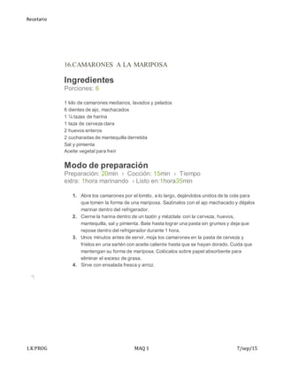 Recetario
1.K PROG MAQ 1 7/sep/15
16.CAMARONES A LA MARIPOSA
Ingredientes
Porciones: 6
 1 kilo de camarones medianos, lavados y pelados
 6 dientes de ajo, machacados
 1 ¼ tazas de harina
 1 taza de cerveza clara
 2 huevos enteros
 2 cucharadas de mantequilla derretida
 Sal y pimienta
 Aceite vegetal para freír
Modo de preparación
Preparación: 20min › Cocción: 15min › Tiempo
extra: 1hora marinando › Listo en:1hora35min
1. Abre los camarones por el lomito, a lo largo, dejándolos unidos de la cola para
que tomen la forma de una mariposa. Sazónalos con el ajo machacado y déjalos
marinar dentro del refrigerador.
2. Cierne la harina dentro de un tazón y mézclala con la cerveza, huevos,
mantequilla, sal y pimienta. Bate hasta lograr una pasta sin grumos y deja que
repose dentro del refrigerador durante 1 hora.
3. Unos minutos antes de servir, moja los camarones en la pasta de cerveza y
fríelos en una sartén con aceite caliente hasta que se hayan dorado. Cuida que
mantengan su forma de mariposa. Colócalos sobre papel absorbente para
eliminar el exceso de grasa.
4. Sirve con ensalada fresca y arroz.
 