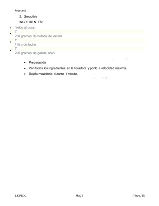Recetario
1.K PROG MAQ 1 7/sep/15
2. Smoothie
INGREDIENTES:
 hielos al gusto

250 gramos de helado de vainilla

1 litro de leche

200 gramos de galleta oreo
 Preparación
 Pon todos los ingredientes en la licuadora y ponlo a velocidad máxima.
 Déjala mezclarse durante 1 minuto.
 