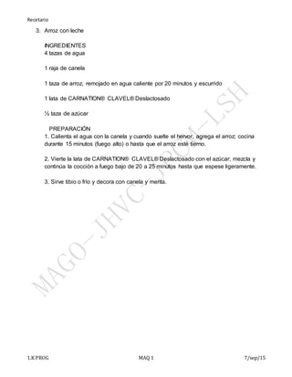 Recetario
1.K PROG MAQ 1 7/sep/15
3. Arroz con leche
INGREDIENTES
4 tazas de agua
1 raja de canela
1 taza de arroz, remojado en agua caliente por 20 minutos y escurrido
1 lata de CARNATION® CLAVEL® Deslactosado
½ taza de azúcar
PREPARACIÓN
1. Calienta el agua con la canela y cuando suelte el hervor, agrega el arroz; cocina
durante 15 minutos (fuego alto) o hasta que el arroz esté tierno.
2. Vierte la lata de CARNATION® CLAVEL® Deslactosado con el azúcar; mezcla y
continúa la cocción a fuego bajo de 20 a 25 minutos hasta que espese ligeramente.
3. Sirve tibio o frío y decora con canela y menta.
 