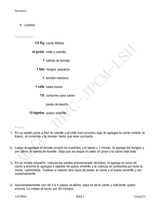 Recetario
1.K PROG MAQ 1 7/sep/15
4. Lasaña
Ingredientes
1/2 Kg carne Molida
al gusto chile y cebolla
1 salsita de tomate
1 lata hongos pequeña
1 tomate mediano
1 cdts salsa lisano
1/2 consome para carne
pasta de lasaña
12 tajadas queso amarillo
+
Pasos
1. En un sartén pone a freir la cebolla y el chile bien picados, lugo le agregas la carne molida, la
lizano, el consome y la revolve hasta que este cocinada.
+
2. Luego le agregas el tomate picado en cuadritos y lo tapas u 1 minuto, le agrega los hongos y
por ultimo la salsita de tomáte. Deja que se seque el caldo un poco y la carne esta lista.
+
3. En un molde pequeño, colocas las pastas previamenete hervidas, le agrega un poco de
carne y encima le agregas 3 tajadas de queso amarillo y la colocas en pedacitos por toda la
carne, cubriendola. Vuelves a colocar otra capa de pasta, la carne y el queso amarillo y asi
sucesivamente.
+
4. Aproximadamente son de 3 a 4 capas. la ultima capa es de la carne y suficiente queso
encima. Lo metes al horno por 20 minutos.
 