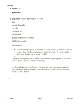 Recetario
1.K PROG MAQ 1 7/sep/15
5. BAGUETTE
Ingredientes:
2 baguettes crudas para meter al horno
atún
tomate triturado
cebolla
perejil picado
jamón york
queso mozarella a lonchas
aceitunas negras
Preparación:
 En una sartén ponemos un chorrito de aceite de oliva y freimos la cebolla
cortada fina, cuando dore ponemos tomate triturado, el perejil picado y el
atún, tapar y dejar que se seque el caldo.

Cortamos las baguettes por la mitad y las horneamos por la parte de la costra;
cuando doren sacamos del horno la bandeja.
+
Las damos la vuelta, extendemos el tomate por cada una, ponemos jamón
york cortadito, encima el queso y las aceitunas cortadas a rodajas; hornear
hasta que dore. Servir.
 