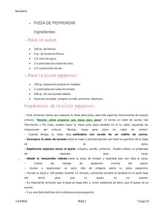 Recetario
1.K PROG MAQ 1 7/sep/15
 PIZZA DE PEPPERONÍ
Ingredientes
– Para la masa:
 250 gr. de harina.
 5 gr. de levadura fresca.
 1/2 vaso de agua.
 2 cucharadas de aceite de oliva.
 1/2 cucharadita de sal.
– Para la pizza pepperoni:
 100 gr. pepperoni cortado en rodajas.
 2 cucharadas de salsa de tomate.
 200 gr. de mozzarella rallada.
 Especias variadas: orégano, tomillo, pimienta, albahaca…
Preparación de la pizza pepperoni:
– Para comenzar tienes que preparar la masa para pizza, para ello sigue las instrucciones de nuestro
artículo: “Receta: cómo preparar una masa para pizza”. Si tienes un robot de cocina, tipo
Thermomix o My Cook, puedes hacer tu masa para pizza también en el tu robot, siguiendo las
indicaciones del artículo: “Receta: masa para pizza en robot de cocina”.
– Cuando tengas tu masa lista, extiéndela con ayuda de un rodillo de cocina.
– Incorpora la salsa de tomate sobre la masa y distribúyela bien por toda la superficie de la masa
de la pizza.
– Espolvorea especias secas al gusto: orégano, tomillo, pimienta… Puedes utilizar un preparado
de especias para pizza.
– Añade la mozzarella rallada sobre la salsa de tomate y repártela bien por toda la pizza.
– Coloca las rodajas de pepperoni encima del queso.
– Vuelve a espolvorear un poco más de orégano sobre tu pizza pepperoni.
– Hornea la pizza a 190 grados durante 12 minutos, colocando siempre la bandeja en la parte baja
del horno para que el queso no se queme.
– Es importante controlar que la base se haga bien y, como acabamos de decir, que el queso no se
queme.
– Y ya solo falta disfrutar de tu deliciosa pizza pepperoni.
 
