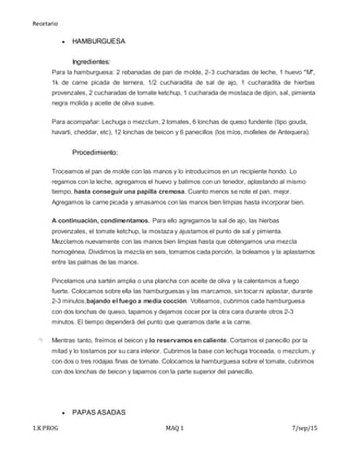 Recetario
1.K PROG MAQ 1 7/sep/15
 HAMBURGUESA
Ingredientes:
Para la hamburguesa: 2 rebanadas de pan de molde, 2-3 cucharadas de leche, 1 huevo "M",
1k de carne picada de ternera, 1/2 cucharadita de sal de ajo, 1 cucharadita de hierbas
provenzales, 2 cucharadas de tomate ketchup, 1 cucharada de mostaza de dijon, sal, pimienta
negra molida y aceite de oliva suave.
Para acompañar: Lechuga o mezclum, 2 tomates, 6 lonchas de queso fundente (tipo gouda,
havarti, cheddar, etc), 12 lonchas de beicon y 6 panecillos (los míos, molletes de Antequera).
Procedimiento:
Troceamos el pan de molde con las manos y lo introducimos en un recipiente hondo. Lo
regamos con la leche, agregamos el huevo y batimos con un tenedor, aplastando al mismo
tiempo, hasta conseguir una papilla cremosa. Cuanto menos se note el pan, mejor.
Agregamos la carne picada y amasamos con las manos bien limpias hasta incorporar bien.
A continuación, condimentamos. Para ello agregamos la sal de ajo, las hierbas
provenzales, el tomate ketchup, la mostaza y ajustamos el punto de sal y pimienta.
Mezclamos nuevamente con las manos bien limpias hasta que obtengamos una mezcla
homogénea. Dividimos la mezcla en seis, tomamos cada porción, la boleamos y la aplastamos
entre las palmas de las manos.
Pincelamos una sartén amplia o una plancha con aceite de oliva y la calentamos a fuego
fuerte. Colocamos sobre ella las hamburguesas y las marcamos, sin tocar ni aplastar, durante
2-3 minutos,bajando el fuego a media cocción. Volteamos, cubrimos cada hamburguesa
con dos lonchas de queso, tapamos y dejamos cocer por la otra cara durante otros 2-3
minutos. El tiempo dependerá del punto que queramos darle a la carne.
Mientras tanto, freímos el beicon y lo reservamos en caliente. Cortamos el panecillo por la
mitad y lo tostamos por su cara interior. Cubrimos la base con lechuga troceada, o mezclum, y
con dos o tres rodajas finas de tomate. Colocamos la hamburguesa sobre el tomate, cubrimos
con dos lonchas de beicon y tapamos con la parte superior del panecillo.
 PAPAS ASADAS
 