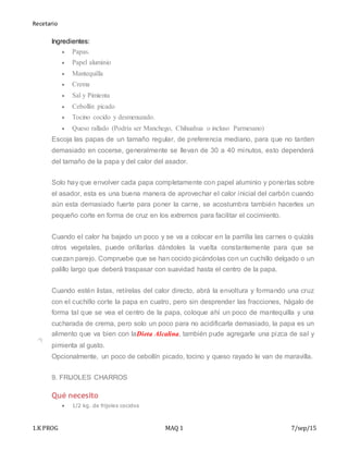Recetario
1.K PROG MAQ 1 7/sep/15
Ingredientes:
 Papas.
 Papel aluminio
 Mantequilla
 Crema
 Sal y Pimienta
 Cebollín picado
 Tocino cocido y desmenuzado.
 Queso rallado (Podría ser Manchego, Chihuahua o incluso Parmesano)
Escoja las papas de un tamaño regular, de preferencia mediano, para que no tarden
demasiado en cocerse, generalmente se llevan de 30 a 40 minutos, esto dependerá
del tamaño de la papa y del calor del asador.
Solo hay que envolver cada papa completamente con papel aluminio y ponerlas sobre
el asador, esta es una buena manera de aprovechar el calor inicial del carbón cuando
aún esta demasiado fuerte para poner la carne, se acostumbra también hacerles un
pequeño corte en forma de cruz en los extremos para facilitar el cocimiento.
Cuando el calor ha bajado un poco y se va a colocar en la parrilla las carnes o quizás
otros vegetales, puede orillarlas dándoles la vuelta constantemente para que se
cuezan parejo. Compruebe que se han cocido picándolas con un cuchillo delgado o un
palillo largo que deberá traspasar con suavidad hasta el centro de la papa.
Cuando estén listas, retírelas del calor directo, abrá la envoltura y formando una cruz
con el cuchillo corte la papa en cuatro, pero sin desprender las fracciones, hágalo de
forma tal que se vea el centro de la papa, coloque ahí un poco de mantequilla y una
cucharada de crema, pero solo un poco para no acidificarla demasiado, la papa es un
alimento que va bien con laDieta Alcalina, también pude agregarle una pizca de sal y
pimienta al gusto.
Opcionalmente, un poco de cebollín picado, tocino y queso rayado le van de maravilla.
9. FRIJOLES CHARROS
Qué necesito
 1/2 kg. de frijoles cocidos
 