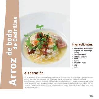 17 
elaboración 
En un recipiente de barro ponga a freír unos ajitos con distintos tipos de embutidos y chacinas de mondongo casero. En una buena elección debería escoger el chorizo «royo» y el jamón de Teruel. 
Cuando este en su punto el sofrito, añádale un buen caldo de cordero y un hueso de jamón. Al rato de hervir agregue el arroz, aproximadamente dos puñados por persona y, reponga caldo cuando sea necesario. Puede adornarlo con trozos de embutidos fritos, huevos duros cortados a rodajas y con tiras de pimiento «royo». 
> embutidos y chacinerías surgidas del mondongo casero 
> jamón de Teruel 
> caldo de cordero 
> arroz 
> huevos 
> pimientos rojos 
> ajos 
> aceite 
ingredientes 
de Cedrillas 
de boda 
Arroz  