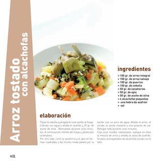 18 
elaboración 
Pique la cebolla y póngala en una sartén al fuego. Cúbrala con agua y añada el azafrán y 25 gr. de aceite de oliva. Remuévalo durante unos minutos. A continuación retírelo del fuego y páselo por la batidora. 
Por otro lado, corte la zanahoria y el apio en formas cuadradas y del mismo modo páselo por la sartén con un poco de agua. Añada el arroz, el cocido, el aceite restante y una pizquita de sal. Rehogar todo durante unos minutos. 
Coja unos moldes individuales, vuelque en ellos la mezcla de arroz y añada la salsa de azafrán. Sírvalos acompañados de alcachofa cocida con el tallo. 
> 100 gr. de arroz integral 
> 100 gr. de arroz salvaje 
> 100 gr. de puerros 
> 100 gr. de cebolla 
> 50 gr. de zanahorias 
> 50 gr. de apio 
> 50 gr. de aceite de oliva 
> 4 alcachofas pequeñas 
> una hebra de azafrán 
> sal 
ingredientes 
con alcachofas 
Arroz tostado  