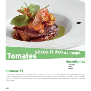 22 
elaboración 
En primer lugar deberá poner a secar los tomates en un cañizo para que, con la colaboración del sol, vayan perdiendo toda el agua y queden pobres de apariencia. Cuando estén secos déjelos reposar toda la noche en agua tibia. A la mañana siguiente póngalos a freír en una sartén con abundante aceite caliente. Los tomates recuperan todo el espíritu del verano condensado y potenciado con la fritura. 
> tomates 
> agua 
> aceite 
ingredientes 
secos fritos 
Tomates 
de Caspe  