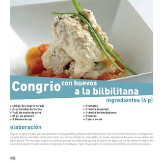 36 
elaboración 
Coja el congrio curado, pártalo a pedazos no muy grandes y póngalo a remojo durante unas horas antes. Escúrralo y colóquelo en un paño blanco extendido; reboce los trozos con harina y fríalos en una sartén con aceite, dejándolos después en una tarteta de barro pluma. Por otro lado, moje en un almirez piñones y un diente de ajo, que se deslíen en agua y se viertan sobre el congrio. En una sartén aparte fría dos tomates con perejil y hierbabuena. Todo, muy picadito, lo incorporará también a la tarteta de congrio. 
> 600 gr. de congrio curado 
> 2 cucharadas de harina 
> ½ dl. de aceite de oliva 
> 30 gr. de piñones 
> 3 dientes de ajo 
> 3 tomates 
> 1 ramita de perejil 
> 1 ramita de hierbabuena 
> 2 huevos 
> 1 pizca de sal 
ingredientes (4 p) 
con huevos 
Congrio 
a la bilbilitana  