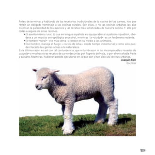 39 
Antes de terminar, y hablando de los recetarios tradicionales de la cocina de las carnes, hay que rendir un obligado homenaje a las cocinas rurales. Son ellas, y no las cocinas urbanas las que ostentan la paternidad de los avances y las recetas más sofisticadas de nuestra cocina. Y ello por todas o alguna de estas razones. 
• El asentamiento rural, lo que en lengua española es equiparable a la palabra «pueblo», obedece a un impulso antropológico ancestral, mientras la «ciudad» es un fenómeno reciente. 
•El hombre «rural» vive más cerca y conoce en su medio a los animales. 
• Ese hombre, maneja el fuego —cocina de leña— desde tiempo inmemorial y como sólo pueden hacerlo las gentes afines a la naturaleza. 
Esta última razón es así con tal contundencia, que ni la «brasa» ni los incomparables «asados de cazuela» o muchas otras recetas de carne descritas por Ruperto de Nola, o por el entrañable fraile y paisano Altamiras, hubieran podido ejecutarse en lo que son y han sido las cocinas urbanas. 
Joaquín Coll 
Escritor  