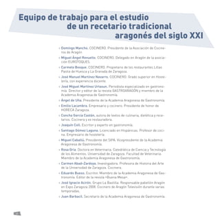 4 
de un recetario tradicional 
Equipo de trabajo para el estudio 
> Domingo Mancho. COCINERO. Presidente de la Asociación de Cocineros de Aragón 
> Miguel Ángel Revuelto. COCINERO. Delegado en Aragón de la asociación EUROTOQUES. 
> Carmelo Bosque. COCINERO. Propietario de los restaurantes Lillas Pastia de Huesca y La Granada de Zaragoza. 
> José Manuel Martínez Navarro. COCINERO. Grado superior en Hostelería, con experiencia docente. 
> José Miguel Martínez Urtasun. Periodista especializado en gastronomía. Director y editor de la revista GASTROARAGÓN y miembro de la Academia Aragonesa de Gastronomía. 
> Ángel de Uña. Presidente de la Academia Aragonesa de Gastronomía. 
> Emilio Lacambra. Empresario y cocinero. Presidente de honor de HORECA Zaragoza. 
> Concha García Castán, autora de textos de culinaria, dietética y recetarios. Cocinera y ex restauradora. 
> Joaquín Coll. Escritor y experto en gastronomía. 
> Santiago Gómez Laguna. Licenciado en Hispánicas. Profesor de cocina. Empresario de hostelería. 
> Miguel Caballú. Presidente del SIPA. Vicepresidente de la Academia Aragonesa de Gastronomía. 
> Rosa Oria. Doctora en Veterinaria. Catedrática de Ciencia y Tecnología de los Alimentos. Universidad de Zaragoza. Facultad de Veterinaria. Miembro de la Academia Aragonesa de Gastronomía. 
> Carmen Abad–Zardoya. Investigadora. Profesora de Historia del Arte de la Universidad de Zaragoza. Cocinera. 
> Eduardo Bueso. Escritor. Miembro de la Academia Aragonesa de Gastronomía. Editor de la revista «Buena Mesa». 
> José Ignacio Acirón. Grupo La Bastilla. Responsable pabellón Aragón en Expo Zaragoza 2008. Cocinero de Aragón Televisión durante varias temporadas. 
> Juan Barbacil. Secretario de la Academia Aragonesa de Gastronomía. 
aragonés del siglo XXI  