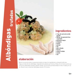 57 
elaboración 
Mezcle la carne de cerdo y la panceta picada con todos los ingredientes y amáselos todo bien. 
Haga con todo ello las albóndigas. Seguidamente páselas por harina y fríalas. En el mismo aceite que ha frito las albóndigas ponga la cebolla rallada. Una vez este pochada añada el coñac trufado y el caldo. Revise la sal y cueza las albóndigas durante 10 minutos. 
> 1 kg. de carne de cerdo picada 
> 500 gr. de panceta fresca picada 
> pimienta negra 
> orégano 
> huevo 
> perejil 
> ajo 
> pan rallado 
> harina 
> coñac trufado 
> aceite 
> sal 
ingredientes 
Albóndigas 
trufadas  