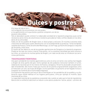 82 
A lo largo de todo el territorio aragonés nos encontramos con una amplia y rica gastronomía, en la que dulces y postres componen uno de los gruesos indiscutibles. 
Solo el abecedario puede contener la inabarcable variedad de la repostería aragonesa, pues serían necesarios varios tomos de voluminosos recetarios para abarcar todos confites ideados en los obradores de la comunidad. 
Cada uno de los pueblos de Aragón tiene un dulce propio y exclusivo. En muchas ocasiones estas creaciones tan deliciosas suelen identificarse con la localidad dónde se producen: Tortas de Ayerbe, castañas de Huesca, Tortas de alma del Maestrazgo, coc de Fraga, guirlache de Zaragoza o sequillos de Uncastillo, entre otros. 
El roscón de San Valero es una de las grandes aportaciones de Zaragoza a la repostería aragonesa. Puede ser de nata, de crema o macizo. Este postre, con su sorpresa camuflada que tanto ilusiona a los niños, se consume en muchas partes de Aragón, y en cada una de ellas se introducen las variaciones pertinentes. 
TRASPASANDO FRONTERAS 
Una gran cantidad de los inventos gastronómicos como el arroz con leche o las natillas han llegado a Aragón de otras partes del país. Como ejemplo de ello podemos mencionar también el turrón, elaboración nacional que en los marcos de Huesca, Zaragoza y Teruel ha alcanzado una personalidad intransferible. Del mismo modo que muchos de los postres originariamente aragoneses como el melocotón con vino, las frutas de Aragón, el vino quemado o el guirlache se han llegado incluso a traspasar las fronteras de la Comunidad aragonesa. 
Curiosamente hay postres que hoy en día se distribuyen en las panaderías de los pueblos y su elaboración sigue siendo habitual en los hogares particulares, como por ejemplo el mostillo, típica merienda de los niños. 
La capacidad inventiva de los pasteleros sorprende más cuando se sabe que la lista de ingredientes básicos de la confitería tradicional se reduce a unos pocos productos: harina, azúcar —primero de 
Dulces y postres  