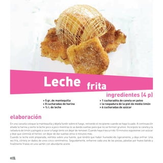 86 
elaboración 
En una cazuela coloque la mantequilla y déjela fundir sobre el fuego, retirando el recipiente cuando se haya licuado. A continuación añada la harina y vierta la leche poco a poco mientras le va dando vueltas para que no se formen grumos. Incorpore la canela y la ralladura de limón y póngalo a cocer a fuego lento sin dejar de remover. Cuando haya trascurrido 10 minutos espolvoree con azúcar y deje que continúe el hervor, sin dejar de dar vueltas otros 6 minutos más. 
Cuando la leche esté preparada, viértela sobre una fuente, que tendrá que haber humedecido ligeramente, y deje enfriar. Una vez fría, córtela en dados de unos cinco centímetros. Seguidamente, enharine cada una de las piezas, páselas por huevo batido y finalmente fríalas en una sartén con abundante aceite. 
> 5 gr. de mantequilla 
> 8 cucharadas de harina 
> ½ l. de leche 
> 1 cucharadita de canela en polvo 
> la raspadura de la piel de medio limón 
> 6 cucharadas de azúcar 
ingredientes (4 p) 
frita 
Leche  