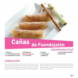 89 
elaboración 
Coja una caña del campo, con las que se hacían los cañizos para la construcción y córtela en trozos de 6 u 8 centímetros de largo. Por otro lago, haga la masa con el vino blanco, el azúcar, el aceite y la harina hasta que consiga una masa homogénea y espesa. Seguidamente, envuelva los pedazos de caña con esta pasta y échelos a la sartén con el aceite bien caliente. Finalmente póngalas a freír y tendrá como resultado unas cañas muy dulces y esponjosas. 
> 4 huevos 
> 4 cucharadas de harina 
> 4 cucharadas de azúcar 
> Mantequilla 
Para el relleno: 
> ½ l. de leche 
> 3 yemas 
> 1 cucharadas 
de Maizena 
> 4 cucharadas de azúcar 
> Azúcar glas 
ingredientes (4 p) 
Cañas 
de Fuendejalón  