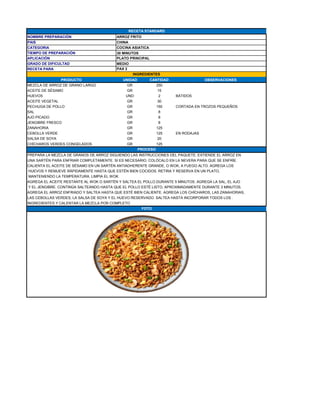 NOMBRE PREPARACIÓN ARROZ FRITO
PAIS CHINA
CATEGORIA COCINA ASIATICA
TIEMPO DE PREPARACIÓN 30 MINUTOS
APLICACIÓN PLATO PRINCIPAL
GRADO DE DIFICULTAD MEDIO
RECETA PARA
PRODUCTO UNIDAD CANTIDAD OBSERVACIONES
MEZCLA DE ARROZ DE GRANO LARGO GR 250
ACEITE DE SÉSAMO GR 15
HUEVOS UND 2 BATIDOS
ACEITE VEGETAL GR 30
PECHUGA DE POLLO GR 150 CORTADA EN TROZOS PEQUEÑOS
SAL GR 8
AJO PICADO GR 8
JENGIBRE FRESCO GR 8
ZANAHORIA GR 125
CEBOLLA VERDE GR 125 EN RODAJAS
SALSA DE SOYA GR 20
CHÍCHAROS VERDES CONGELADOS GR 125
PREPARA LA MEZCLA DE GRANOS DE ARROZ SIGUIENDO LAS INSTRUCCIONES DEL PAQUETE. EXTIENDE EL ARROZ EN
UNA SARTÉN PARA ENFRIAR COMPLETAMENTE. SI ES NECESARIO, COLÓCALO EN LA NEVERA PARA QUE SE ENFRÍE.
CALIENTA EL ACEITE DE SÉSAMO EN UN SARTÉN ANTIADHERENTE GRANDE, O WOK, A FUEGO ALTO. AGREGA LOS
HUEVOS Y REMUEVE RÁPIDAMENTE HASTA QUE ESTÉN BIEN COCIDOS. RETIRA Y RESERVA EN UN PLATO,
MANTENIENDO LA TEMPERATURA. LIMPIA EL WOK.
AGREGA EL ACEITE RESTANTE AL WOK O SARTÉN Y SALTEA EL POLLO DURANTE 5 MINUTOS. AGREGA LA SAL, EL AJO
Y EL JENGIBRE. CONTINÚA SALTEANDO HASTA QUE EL POLLO ESTÉ LISTO, APROXIMADAMENTE DURANTE 3 MINUTOS.
AGREGA EL ARROZ ENFRIADO Y SALTEA HASTA QUE ESTÉ BIEN CALIENTE. AGREGA LOS CHÍCHAROS, LAS ZANAHORIAS,
LAS CEBOLLAS VERDES, LA SALSA DE SOYA Y EL HUEVO RESERVADO. SALTEA HASTA INCORPORAR TODOS LOS .
INGREDIENTES Y CALENTAR LA MEZCLA POR COMPLETO
RECETA STANDARD
PAX 2
INGREDIENTES
PROCESO
FOTO
 