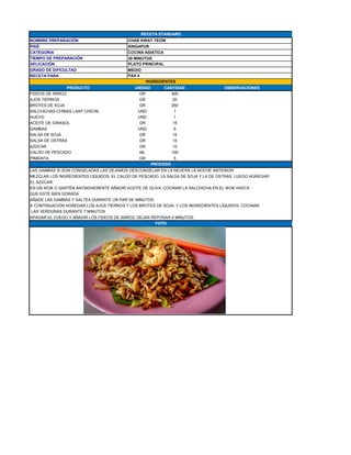NOMBRE PREPARACIÓN CHAR KWAY TEOW
PAIS SINGAPUR
CATEGORIA COCINA ASIATICA
TIEMPO DE PREPARACIÓN 30 MINUTOS
APLICACIÓN PLATO PRINCIPAL
GRADO DE DIFICULTAD MEDIO
RECETA PARA
PRODUCTO UNIDAD CANTIDAD OBSERVACIONES
FIDEOS DE ARROZ GR 400
AJOS TIERNOS GR 20
BROTES DE SOJA GR 250
SALCHICHAS CHINAS LAAP CHEON UND 1
HUEVO UND 1
ACEITE DE GIRASOL GR 15
GAMBAS UND 6
SALSA DE SOJA GR 15
SALSA DE OSTRAS GR 15
AZÚCAR GR 10
CALDO DE PESCADO ML 100
PIMIENTA GR 5
LAS GAMBAS SI SON CONGELADAS LAS DEJAMOS DESCONGELAR EN LA NEVERA LA NOCHE ANTERIOR.
MEZCLAR LOS INGREDIENTES LÍQUIDOS: EL CALDO DE PESCADO, LA SALSA DE SOJA Y LA DE OSTRAS. LUEGO AGREGAR
EL AZÚCAR.
EN UN WOK O SARTÉN ANTIADHERENTE AÑADIR ACEITE DE OLIVA, COCINAR LA SALCHICHA EN EL WOK HASTA
QUE ESTÉ BIEN DORADA.
AÑADE LAS GAMBAS Y SALTEA DURANTE UN PAR DE MINUTOS.
A CONTINUACIÓN AGREGAR LOS AJOS TIERNOS Y LOS BROTES DE SOJA, Y LOS INGREDIENTES LÍQUIDOS, COCINAR
LAS VERDURAS DURANTE 7 MINUTOS
APAGAR EL FUEGO Y AÑADIR LOS FIDEOS DE ARROZ, DEJAR REPOSAR 4 MINUTOS.
PAX 4
INGREDIENTES
PROCESO
FOTO
RECETA STANDARD
 