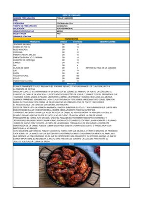 NOMBRE PREPARACIÓN POLLO TANDOORI
PAIS
CATEGORIA COCINA ASIATICA
TIEMPO DE PREPARACIÓN 30 MINUTOS
APLICACIÓN PLATO PRINCIPAL
GRADO DE DIFICULTAD MEDIO
RECETA PARA
GRAMAJE PORCIÓN
PRODUCTO UNIDAD CANTIDAD OBSERVACIONES
JENGIBRE RALLADO GR 15
COMINO EN POLVO GR 13
NUEZ MOSCADA GR 5
CÚRCUMA GR 10
PIMIENTA NEGRA MOLIDA GR 10
PIMENTÓN EN POLVO O PAPRIKA GR 15
CILANTRO EN ESPECIAS GR 15
CANELA GR 10
SAL GR 4
CLAVOS DE OLOR GR 4 RETIRAR AL FINAL DE LA COCCION
AJO GR 14
LIMÓN GR 80
YOGUR NATURAL GR 160
POLLO GR 350
PIMIENTO DE CAYENA GR 10
PICAMOS FINAMENTE EL AJO Y RALLAMOS EL JENGIBRE PELADO LE INCORPORAMOS LOS CLAVOS MOLIDOS Y
LA PIMIENTA DE CAYENA
SINCELAR EL POLLO Y LO MARINAMOS EN UN BOWL CON EL COMINO, EL PIMIENTO EN POLVO, LA CÚRCUMA, EL
CILANTRO, LA CANELA, LA MOSCADA, EL CONTENIDO DE LOS POTES DE YOGUR, Y UNIMOS TODO EL SAZONADOR QUE
HABÍAMOS AHORA VAMOS A PICAR EL LIMÓN POR LA MITAD, A EXPRIMIRLO Y SUMARLE ESE JUGO A LA MEZCLA.
SUMAMOS TAMBIÉN EL JENGIBRE RALLADO, EL AJO TRITURADO, Y VOLVEMOS A MEZCLAR TODO CON EL TENEDOR.
BAÑAR EL POLLO CON ESTA CREMA. LA IDEA ES QUE NO SE CREEN PELOTAS DE POLVO Y NO CORRER
EL RIESGO DE QUE LAS ESPECIES QUEDEN MAL DISTRIBUIDAS.
LUEGO DE TENER LISTA LA HERMOSA MARINADA, VAMOS A SUMERGIR EL POLLO, Y ASEGURARNOS QUE QUEDE BIEN
EMBARRADO DE SALSA TANDOORI MASSALA SOBRE ABSOLUTAMENTE TODA SU SUPERFICIE.
TAPAMOS EL RECIPIENTE PARA QUE NO SE RESEQUE LA CARNE. AL REFRIGERADOR Y A REPOSAR. LO IDEAL ES
DEJARLO PASAR LA NOCHE EN ESE ESTADO. SI NO SE PUEDE, DÉJALO AL MENOS UN PAR DE HORAS.
PRECALENTAR EL HORNO A 210 GRADOS. SACAR EL POLLO DE SU TRATAMIENTO DE SPA EN MARINADA, Y
ACOMODARLO EN UN RECIPIENTE PARA HORNO, ENGRASADO O CUBIERTO CON PAPEL PARA HORNEAR O ALUMINIO.
CUBRIR DE NUEVO CON TOOOODA LA PASTA DE LA MARINADA. POR AQUELLO DE ASEGURAR LA CORRECTA
HIDRATACIÓN DE LA CARNE, PUEDES CUBRIR CADA PIEZA CON UN CHORRITO DE ACEITE, O “PINCELARLA” CON
MANTEQUILLA. NO ABUSES.
ACTO SIGUIENTE: LLEVANDO EL POLLO TANDOORI AL HORNO. HAY QUE DEJARLO AHÍ POR 40 MINUTOS, EN PROMEDIO.
CADA HORNO ES UN MUNDO, ASÍ QUE PUEDEN SER CINCO MINUTOS MÁS O CINCO MINUTOS MENOS. AL FINAL, HAY
QUE OBTENER UN POLLO DORADO, EN EL QUE EL EXTERIOR ESTARÁ CRUJIENTE Y EL INTERIOR JUGOSO. LO QUE SÍ
ES MUY IMPORTANTE, ES REGRESAR AL PLATO UNAS TRES VECES DURANTE LA COCCIÓN, PARA ROTAR EL
POLLO Y VOLVERLO A CUBRIR DE SALSA.
PAX
INGREDIENTES
PROCESO
FOTO
RECETA STANDARD
 