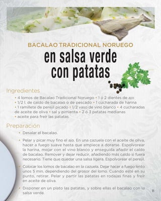 Ingredientes
• 4 lomos de Bacalao Tradicional Noruego • 1 ó 2 dientes de ajo
• 1/2 l. de caldo de bacalao o de pescado • 1 cucharada de harina
• 1 ramillete de perejil picado • 1/2 vaso de vino blanco • 4 cucharadas
de aceite de oliva • sal y pimienta • 2 ó 3 patatas medianas
• aceite para freír las patatas
Preparación
• Desalar el bacalao.
• Pelar y picar muy fino el ajo. En una cazuela con el aceite de oliva,
hacer a fuego suave hasta que empiece a dorarse. Espolvorear
la harina, mojar con el vino blanco y enseguida añadir el caldo
de bacalao. Remover y dejar reducir, añadiendo más caldo si fuera
necesario. Tiene que quedar una salsa ligera. Espolvorear el perejil.
• Colocar los lomos de bacalao en la cazuela. Dejar hacer a fuego lento
unos 5 min. dependiendo del grosor del lomo. Cuando esté en su
punto, retirar. Pelar y partir las patatas en rodajas finas y freír
en aceite de oliva.
• Disponer en un plato las patatas, y sobre ellas el bacalao con la
salsa verde.
11
en salsa verde
con patatas
BACALAO TRADICIONAL NORUEGO
 