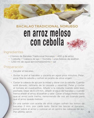 Ingredientes
• 2 lomos de Bacalao Tradicional Noruego • 400 g de arroz
• 1 cebolla • 1 cabeza de ajo • 1 tomate • unas hebras de azafrán
• 1.250 ml. de agua aproximadamente • sal
Preparación
• Desalar el bacalao.
• Quitar la piel al bacalao y cocerlo en agua unos minutos. Pelar,
picar fina la cebolla y sofreír en aceite de oliva virgen.
• Cortar la cabeza de ajo por la mitad y dorar con la cebolla. Cuando
esté dorado, retirarlo de la cazuela y reservar. Pelar y cortar
el tomate en cuadraditos. Añadir a la cebolla cuando esté bien
pochada. Dejar de 6 a 8 min., añadir el agua del bacalao y cuando
hierva añadir el arroz, el azafrán y salar. Cocer a fuego medio hasta
que el arroz esté tierno, removiendo de vez en cuando para
que el arroz quede meloso.
• En una sartén con aceite de oliva virgen sofreír los lomos de
bacalao 2 min. por cada lado. Sacar las lascas al bacalao,
poner sobre el arroz y colocar en el centro las cabezas de ajo.
Por último, servir. 13
en arroz meloso
con cebolla
BACALAO TRADICIONAL NORUEGO
 