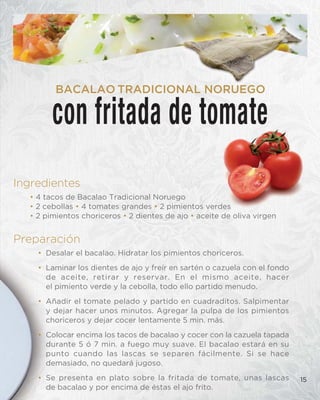 Ingredientes
• 4 tacos de Bacalao Tradicional Noruego
• 2 cebollas • 4 tomates grandes • 2 pimientos verdes
• 2 pimientos choriceros • 2 dientes de ajo • aceite de oliva virgen
Preparación
• Desalar el bacalao. Hidratar los pimientos choriceros.
• Laminar los dientes de ajo y freír en sartén o cazuela con el fondo
de aceite, retirar y reservar. En el mismo aceite, hacer
el pimiento verde y la cebolla, todo ello partido menudo.
• Añadir el tomate pelado y partido en cuadraditos. Salpimentar
y dejar hacer unos minutos. Agregar la pulpa de los pimientos
choriceros y dejar cocer lentamente 5 min. más.
• Colocar encima los tacos de bacalao y cocer con la cazuela tapada
durante 5 ó 7 min. a fuego muy suave. El bacalao estará en su
punto cuando las lascas se separen fácilmente. Si se hace
demasiado, no quedará jugoso.
• Se presenta en plato sobre la fritada de tomate, unas lascas
de bacalao y por encima de éstas el ajo frito.
15
con fritada de tomate
BACALAO TRADICIONAL NORUEGO
 