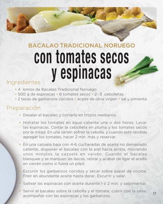 Ingredientes
• 4 lomos de Bacalao Tradicional Noruego
• 500 g de espinacas • 8 tomates secos • 2 -3 cebolletas
• 2 tazas de garbanzos cocidos • aceite de oliva virgen • sal y pimienta
Preparación
• Desalar el bacalao y cortarlo en trozos medianos.
• Hidratar los tomates en agua caliente una o dos horas. Lavar
las espinacas. Cortar la cebolleta en pluma y los tomates secos
por la mitad. En una sartén sofreír la cebolla, y cuando esté rendida
agregar los tomates, hacer 2 min. más y reservar.
• En una cazuela baja con 4-6 cucharadas de aceite no demasiado
caliente, disponer el bacalao con la piel hacia arriba, moviendo
unos minutos la cazuela en vaivén. Cuando el bacalao
blanquee y se marquen las lascas, retirar y acabar de ligar el aceite
en vaivén como si fuera un pilpil.
• Escurrir los garbanzos cocidos y secar sobre papel de cocina.
Freír en abundante aceite hasta dorar. Escurrir y salar.
• Saltear las espinacas con aceite durante 1 ó 2 min. y salpimentar.
• Servir el bacalao sobre la cebolla y el tomate, cubrir con la salsa,
acompañar con las espinacas y los garbanzos.
17
con tomates secos
y espinacas
BACALAO TRADICIONAL NORUEGO
 