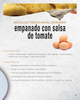 Ingredientes
• 4 tacos de Bacalao Tradicional Noruego • pan rallado • huevo batido
• aceite de oliva virgen • salsa de tomate
Preparación
• Desalar el bacalao y cortarlo en trozos medianos.
• Pasar por huevo batido y pan rallado.
• Freír en abundante aceite, caliente pero no humeante.
• Acompañar con salsa de tomate en salsera.
• Se puede presentar con tomatitos cereza y puerro en juliana.
19
empanado con salsa
de tomate
BACALAO TRADICIONAL NORUEGO
 