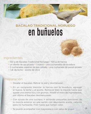 21
en buñuelos
BACALAO TRADICIONAL NORUEGO
Preparación
• Desalar el bacalao. Retirar la piel y desmenuzar.
• En un recipiente mezclar la harina con la levadura, agregar
el huevo, la leche y el aceite. Remover bien la mezcla hasta que
quede una crema lisa y sin grumos. Añadir el resto de ingredientes,
por último el bacalao desmenuzado.
• Con ayuda de una cuchara, ir echando pequeñas porciones de
la mezcla anterior en una sartén con abundante aceite, caliente
pero no humeante. Freír hasta que tomen color.
• Se puede acompañar con mayonesa o con salsa de yogur.
Ingredientes
• 150 g de Bacalao Tradicional Noruego • 100 g de harina
• un diente de ajo picado • 1 huevo • una cucharadita de levadura
• 2 cucharadas soperas de pan rallado • una cucharada de perejil picado
• 1 dl. de leche • aceite de oliva
 