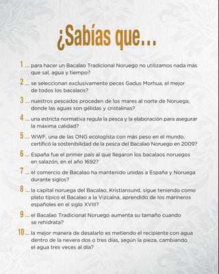 … para hacer un Bacalao Tradicional Noruego no utilizamos nada más
que sal, agua y tiempo?
… se seleccionan exclusivamente peces Gadus Morhua, el mejor
de todos los bacalaos?
… nuestros pescados proceden de los mares al norte de Noruega,
donde las aguas son gélidas y cristalinas?
… una estricta normativa regula la pesca y la elaboración para asegurar
la máxima calidad?
… WWF, una de las ONG ecologista con más peso en el mundo,
certificó la sostenibilidad de la pesca del Bacalao Noruego en 2009?
… España fue el primer país al que llegaron los bacalaos noruegos
en salazón, en el año 1692?
… el comercio de Bacalao ha mantenido unidas a España y Noruega
durante siglos?
… la capital noruega del Bacalao, Kristiansund, sigue teniendo como
plato típico el Bacalao a la Vizcaína, aprendido de los marineros
españoles en el siglo XVIII?
… el Bacalao Tradicional Noruego aumenta su tamaño cuando
se rehidrata?
… la mejor manera de desalarlo es metiendo el recipiente con agua
dentro de la nevera dos o tres días, según la pieza, cambiando
el agua tres veces al día?
1
2
3
4
5
6
7
8
9
10
 
