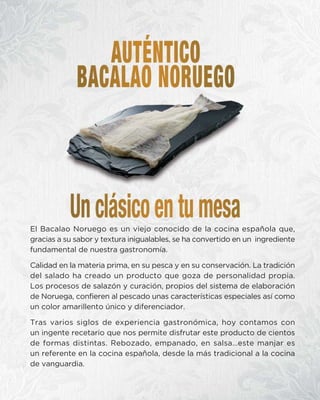 El Bacalao Noruego es un viejo conocido de la cocina española que,
gracias a su sabor y textura inigualables, se ha convertido en un ingrediente
fundamental de nuestra gastronomía.
Calidad en la materia prima, en su pesca y en su conservación. La tradición
del salado ha creado un producto que goza de personalidad propia.
Los procesos de salazón y curación, propios del sistema de elaboración
de Noruega, confieren al pescado unas características especiales así como
un color amarillento único y diferenciador.
Tras varios siglos de experiencia gastronómica, hoy contamos con
un ingente recetario que nos permite disfrutar este producto de cientos
de formas distintas. Rebozado, empanado, en salsa…este manjar es
un referente en la cocina española, desde la más tradicional a la cocina
de vanguardia.
 