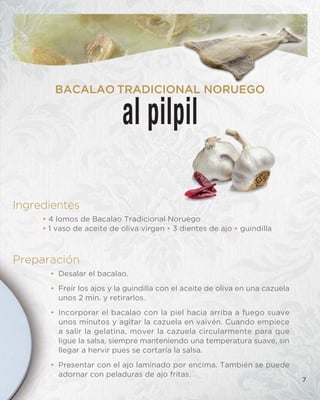 Ingredientes
• 4 lomos de Bacalao Tradicional Noruego
• 1 vaso de aceite de oliva virgen • 3 dientes de ajo • guindilla
Preparación
• Desalar el bacalao.
• Freír los ajos y la guindilla con el aceite de oliva en una cazuela
unos 2 min. y retirarlos.
• Incorporar el bacalao con la piel hacia arriba a fuego suave
unos minutos y agitar la cazuela en vaivén. Cuando empiece
a salir la gelatina, mover la cazuela circularmente para que
ligue la salsa, siempre manteniendo una temperatura suave, sin
llegar a hervir pues se cortaría la salsa.
• Presentar con el ajo laminado por encima. También se puede
adornar con peladuras de ajo fritas.
7
al pilpil
BACALAO TRADICIONAL NORUEGO
 