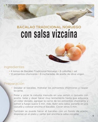 Ingredientes
• 4 lomos de Bacalao Tradicional Noruego • 6 cebollas • sal
• 12 pimientos choriceros • 6 cucharadas de aceite de oliva virgen
Preparación
• Desalar el bacalao. Hidratar los pimientos choriceros y raspar
la carne.
• Pelar y picar la cebolla menuda en una sartén o cazuela con
aceite. Salar y dejar hacer muy lentamente hasta que adquiera
un color dorado, agregar la carne de los pimientos choriceros y
sofreír a fuego suave 5 min. más. Batir esta salsa, ponerla en una
cazuela y colocar encima el bacalao. Cocer otros 5 min.
• También se puede hacer el bacalao con un fondo de aceite,
disponer en el plato y verter por encima la salsa vizcaína.
con salsa vizcaína
BACALAO TRADICIONAL NORUEGO
9
 