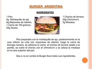 1 Pan.
5g Mantequilla de ajo.
6g Mayonesa de cilantro.
1 Carne de 150 gramos.
25g Queso.
1 Chorizo de ternera.
30g Chimichurri.
5g Mostaza.
BURGER ARGENTINA
Pan preparado con la mantequilla de ajo, posteriormente en la
cara inferior se unta con mayonesa de cilantro, luego la cama de
lechuga romana, se adiciona la carne, el chorizo de ternera asado a la
parrilla, se cubre el chorizo con el chimichurri y se coloca la mostaza
en la cara superior del pan.
Sea o no en combo la Burger lleva todos sus ingredientes.
INGREDIENTES
 