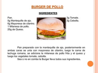 Pan.
5g Mantequilla de ajo.
6g Mayonesa de cilantro.
1 Milanesa de pollo.
25g de Queso.
3g Tomate.
3g Cebolla.
BURGER DE POLLO
Pan preparado con la mantequilla de ajo, posteriormente en
ambas caras se unta con mayonesa de cilantro, luego la cama de
lechuga romana, se adiciona la milanesa de pollo frita y el queso y
luego los vegetales tomate, cebolla.
Sea o no en combo la Burger lleva todos sus ingredientes.
INGREDIENTES
 