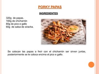 320g de papas.
100g de chicharrón
80g de pico e gallo
60g de salsa de siracha.
PORKY PAPAS
Se colocan las papas a freír con el chicharrón ser sirven juntas,
posteriormente se le coloca encima el pico e gallo.
INGREDIENTES
 