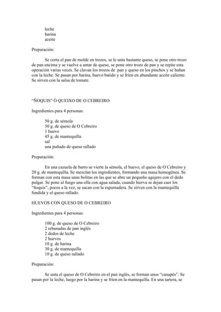 leche
       harina
       aceite

Preparación:

        Se corta el pan de molde en trozos, se le unta bastante queso, se pone otro trozo
de pan encima y se vuelve a untar de queso, se pone otro trozo de pan y se repite esta
operación varias veces. Se clavan los trozos de pan y queso en los pinchos y se bañan
con la leche. Se pasan por harina, huevo batido y se fríen en abundante aceite caliente.
Se sirven con la salsa de tomate.



“ÑOQUIS” Ó QUEIXO DE O CEBREIRO

Ingredientes para 4 personas:

       50 g. de sémola
       30 g. de queso de O Cebreiro
       1 huevo
       45 g. de mantequilla
       sal
       una puñado de queso rallado

Preparación:

        En una cazuela de barro se vierte la sémola, el huevo, el queso de O Cebreiro y
20 g. de mantequilla. Se mezclan los ingredientes, formando una masa homogénea. Se
forman con esta masa unas bolitas en las que se abre un pequeño agujero con el dedo
pulgar. Se pone al fuego una olla con agua salada, cuando hierva se dejan caer los
“ñoquis”, pocos a la vez, se sacan con la espumadera. Se sirven con la mantequilla
fundida y el queso rallado.

HUEVOS CON QUESO DE O CEBREIRO

Ingredientes para 4 personas:

       100 g. de queso de O Cebreiro
       2 rebanadas de pan inglés
       2 dedos de leche
       2 huevos
       10 g. de harina
       30 g. de mantequilla
       10 g. de queso rallado

Preparación:

       Se unta el queso de O Cebreiro en el pan inglés, se forman unos “canapés”. Se
pasan por la leche, luego por la harina y se fríen en la mantequilla. En una tartera, se
 