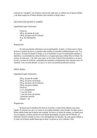 colocan los “canapés” con el huevo encima de cada uno, se cubren con el queso rallado
y de dejar cuajar en el horno durante unos minutos a fuego suave.


HUEVOS CON QUESO Y JAMÓN

Ingredientes para 4 personas:

       9 huevos
       100 g. de jamón de york
       100 g. de queso de O Cebreiro
       25 g. de mantequilla
       sal

Preparación:

        Se unta una fuente refractaria con la mantequilla. A parte, se baten nueve claras
de huevo a punto de nieve y cuando estén sólidas se mezclan cuidadosamente con 75 g.
de queso. Se pone la fuente al fuego, y en el momento en que la mantequilla empiece a
derretirse, se extienden las claras de huevo y el queso para que cubran bien el fondo. Se
coloca en cada uno ¿? de ellos una yema, se les echa el queso bien deshecho y un poco
de sal y se mete en el horno -calentado previamente a temperatura alta- durante unos 10
minutos. Una vez esté dorado, se saca y se sirve con jamón picado por encima.


PIZZA ROSA

Ingredientes para 4 personas:

       250 g. de pan de molde
       250 g. de queso mozzarela
       250 g. de queso de O Cebreiro
       100 g. de queso rallado
       4 huevos
       3 o 4 champiñones
       1 vaso de leche
       1 vaso de zumo de tomate
       1 pimiento morrón
       orégano - sal

Preparación:

        Se pasan por la batidora los huevos, la leche y el pan hasta obtener una masa
ligada. Se sazona con sal y se vierte en un molde redondo y poco hondo. Se deja cocer a
horno medio hasta que la pasta esté cuajada. Se hierve el zumo de tomate, se espolvorea
con el orégano, se pone encima la mozzarella desmigada, el queso de O Cebreiro, el
pimiento morrón cortado en tiras y los champiñones en láminas. Se echa queso rallado y
se mete en el horno medio hasta que se dore. La pizza se sirve caliente ó fría.
 