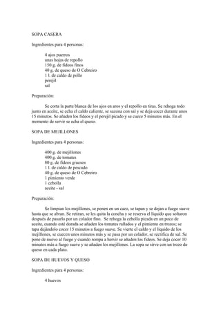 SOPA CASERA

Ingredientes para 4 personas:

       4 ajos puerros
       unas hojas de repollo
       150 g. de fideos finos
       40 g. de queso de O Cebreiro
       1 l. de caldo de pollo
       perejil
       sal

Preparación:

       Se corta la parte blanca de los ajos en aros y el repollo en tiras. Se rehoga todo
junto en aceite, se echa el caldo caliente, se sazona con sal y se deja cocer durante unos
15 minutos. Se añaden los fideos y el perejil picado y se cuece 5 minutos más. En el
momento de servir se echa el queso.

SOPA DE MEJILLONES

Ingredientes para 4 personas:

       400 g. de mejillones
       400 g. de tomates
       80 g. de fideos gruesos
       1 l. de caldo de pescado
       40 g. de queso de O Cebreiro
       1 pimiento verde
       1 cebolla
       aceite - sal

Preparación:

        Se limpian los mejillones, se ponen en un cazo, se tapan y se dejan a fuego suave
hasta que se abran. Se retiran, se les quita la concha y se reserva el líquido que soltaron
después de pasarlo por un colador fino. Se rehoga la cebolla picada en un poco de
aceite, cuando esté dorada se añaden los tomates rallados y el pimiento en trozos; se
tapa dejándolo cocer 15 minutos a fuego suave. Se vierte el caldo y el líquido de los
mejillones, se cuecen unos minutos más y se pasa por un colador, se rectifica de sal. Se
pone de nuevo al fuego y cuando rompa a hervir se añaden los fideos. Se deja cocer 10
minutos más a fuego suave y se añaden los mejillones. La sopa se sirve con un trozo de
queso en cada plato.

SOPA DE HUEVOS Y QUESO

Ingredientes para 4 personas:

       4 huevos
 