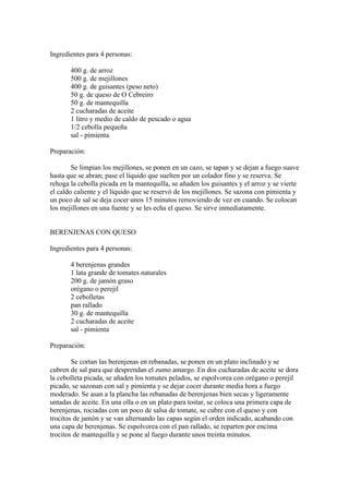 Ingredientes para 4 personas:

       400 g. de arroz
       500 g. de mejillones
       400 g. de guisantes (peso neto)
       50 g. de queso de O Cebreiro
       50 g. de mantequilla
       2 cucharadas de aceite
       1 litro y medio de caldo de pescado o agua
       1/2 cebolla pequeña
       sal - pimienta

Preparación:

        Se limpian los mejillones, se ponen en un cazo, se tapan y se dejan a fuego suave
hasta que se abran; pase el líquido que suelten por un colador fino y se reserva. Se
rehoga la cebolla picada en la mantequilla, se añaden los guisantes y el arroz y se vierte
el caldo caliente y el líquido que se reservó de los mejillones. Se sazona con pimienta y
un poco de sal se deja cocer unos 15 minutos removiendo de vez en cuando. Se colocan
los mejillones en una fuente y se les echa el queso. Se sirve inmediatamente.


BERENJENAS CON QUESO

Ingredientes para 4 personas:

       4 berenjenas grandes
       1 lata grande de tomates naturales
       200 g. de jamón graso
       orégano o perejil
       2 cebolletas
       pan rallado
       30 g. de mantequilla
       2 cucharadas de aceite
       sal - pimienta

Preparación:

        Se cortan las berenjenas en rebanadas, se ponen en un plato inclinado y se
cubren de sal para que desprendan el zumo amargo. En dos cucharadas de aceite se dora
la cebolleta picada, se añaden los tomates pelados, se espolvorea con orégano o perejil
picado, se sazonan con sal y pimienta y se dejar cocer durante media hora a fuego
moderado. Se asan a la plancha las rebanadas de berenjenas bien secas y ligeramente
untadas de aceite. En una olla o en un plato para tostar, se coloca una primera capa de
berenjenas, rociadas con un poco de salsa de tomate, se cubre con el queso y con
trocitos de jamón y se van alternando las capas según el orden indicado, acabando con
una capa de berenjenas. Se espolvorea con el pan rallado, se reparten por encima
trocitos de mantequilla y se pone al fuego durante unos treinta minutos.
 