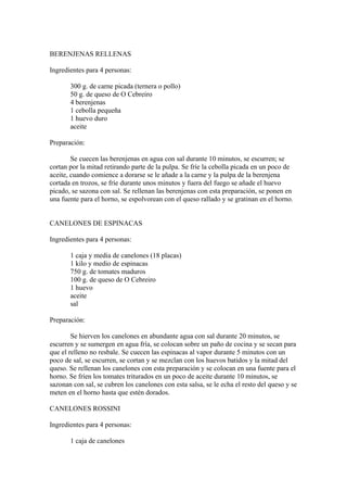 BERENJENAS RELLENAS

Ingredientes para 4 personas:

       300 g. de carne picada (ternera o pollo)
       50 g. de queso de O Cebreiro
       4 berenjenas
       1 cebolla pequeña
       1 huevo duro
       aceite

Preparación:

        Se cuecen las berenjenas en agua con sal durante 10 minutos, se escurren; se
cortan por la mitad retirando parte de la pulpa. Se fríe la cebolla picada en un poco de
aceite, cuando comience a dorarse se le añade a la carne y la pulpa de la berenjena
cortada en trozos, se fríe durante unos minutos y fuera del fuego se añade el huevo
picado, se sazona con sal. Se rellenan las berenjenas con esta preparación, se ponen en
una fuente para el horno, se espolvorean con el queso rallado y se gratinan en el horno.


CANELONES DE ESPINACAS

Ingredientes para 4 personas:

       1 caja y media de canelones (18 placas)
       1 kilo y medio de espinacas
       750 g. de tomates maduros
       100 g. de queso de O Cebreiro
       1 huevo
       aceite
       sal

Preparación:

        Se hierven los canelones en abundante agua con sal durante 20 minutos, se
escurren y se sumergen en agua fría, se colocan sobre un paño de cocina y se secan para
que el relleno no resbale. Se cuecen las espinacas al vapor durante 5 minutos con un
poco de sal, se escurren, se cortan y se mezclan con los huevos batidos y la mitad del
queso. Se rellenan los canelones con esta preparación y se colocan en una fuente para el
horno. Se fríen los tomates triturados en un poco de aceite durante 10 minutos, se
sazonan con sal, se cubren los canelones con esta salsa, se le echa el resto del queso y se
meten en el horno hasta que estén dorados.

CANELONES ROSSINI

Ingredientes para 4 personas:

       1 caja de canelones
 