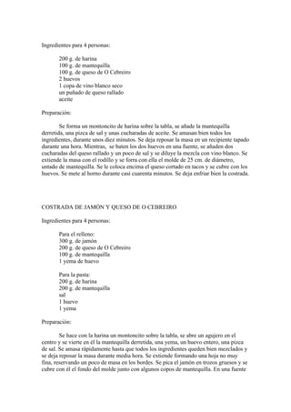 Ingredientes para 4 personas:

       200 g. de harina
       100 g. de mantequilla
       100 g. de queso de O Cebreiro
       2 huevos
       1 copa de vino blanco seco
       un puñado de queso rallado
       aceite

Preparación:

        Se forma un montoncito de harina sobre la tabla, se añade la mantequilla
derretida, una pizca de sal y unas cucharadas de aceite. Se amasan bien todos los
ingredientes, durante unos diez minutos. Se deja reposar la masa en un recipiente tapado
durante una hora. Mientras, se baten los dos huevos en una fuente, se añaden dos
cucharadas del queso rallado y un poco de sal y se diluye la mezcla con vino blanco. Se
extiende la masa con el rodillo y se forra con ella el molde de 25 cm. de diámetro,
untado de mantequilla. Se le coloca encima el queso cortado en tacos y se cubre con los
huevos. Se mete al horno durante casi cuarenta minutos. Se deja enfriar bien la costrada.




COSTRADA DE JAMÓN Y QUESO DE O CEBREIRO

Ingredientes para 4 personas:

       Para el relleno:
       300 g. de jamón
       200 g. de queso de O Cebreiro
       100 g. de mantequilla
       1 yema de huevo

       Para la pasta:
       200 g. de harina
       200 g. de mantequilla
       sal
       1 huevo
       1 yema

Preparación:

        Se hace con la harina un montoncito sobre la tabla, se abre un agujero en el
centro y se vierte en él la mantequilla derretida, una yema, un huevo entero, una pizca
de sal. Se amasa rápidamente hasta que todos los ingredientes queden bien mezclados y
se deja reposar la masa durante media hora. Se extiende formando una hoja no muy
fina, reservando un poco de masa en los bordes. Se pica el jamón en trozos gruesos y se
cubre con él el fondo del molde junto con algunos copos de mantequilla. En una fuente
 