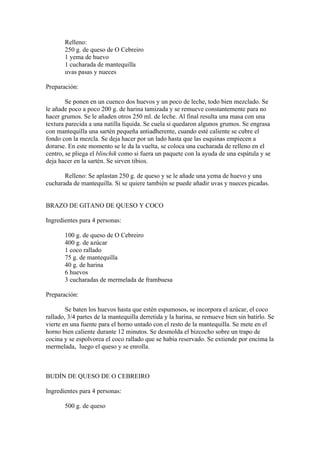Relleno:
       250 g. de queso de O Cebreiro
       1 yema de huevo
       1 cucharada de mantequilla
       uvas pasas y nueces

Preparación:

        Se ponen en un cuenco dos huevos y un poco de leche, todo bien mezclado. Se
le añade poco a poco 200 g. de harina tamizada y se remueve constantemente para no
hacer grumos. Se le añaden otros 250 ml. de leche. Al final resulta una masa con una
textura parecida a una natilla líquida. Se cuela si quedaron algunos grumos. Se engrasa
con mantequilla una sartén pequeña antiadherente, cuando esté caliente se cubre el
fondo con la mezcla. Se deja hacer por un lado hasta que las esquinas empiecen a
dorarse. En este momento se le da la vuelta, se coloca una cucharada de relleno en el
centro, se pliega el blinchik como si fuera un paquete con la ayuda de una espátula y se
deja hacer en la sartén. Se sirven tibios.

       Relleno: Se aplastan 250 g. de queso y se le añade una yema de huevo y una
cucharada de mantequilla. Si se quiere también se puede añadir uvas y nueces picadas.


BRAZO DE GITANO DE QUESO Y COCO

Ingredientes para 4 personas:

       100 g. de queso de O Cebreiro
       400 g. de azúcar
       1 coco rallado
       75 g. de mantequilla
       40 g. de harina
       6 huevos
       3 cucharadas de mermelada de frambuesa

Preparación:

        Se baten los huevos hasta que estén espumosos, se incorpora el azúcar, el coco
rallado, 3/4 partes de la mantequilla derretida y la harina, se remueve bien sin batirlo. Se
vierte en una fuente para el horno untado con el resto de la mantequilla. Se mete en el
horno bien caliente durante 12 minutos. Se desmolda el bizcocho sobre un trapo de
cocina y se espolvorea el coco rallado que se había reservado. Se extiende por encima la
mermelada, luego el queso y se enrolla.



BUDÍN DE QUESO DE O CEBREIRO

Ingredientes para 4 personas:

       500 g. de queso
 