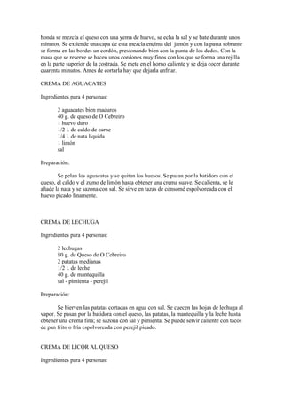 honda se mezcla el queso con una yema de huevo, se echa la sal y se bate durante unos
minutos. Se extiende una capa de esta mezcla encima del jamón y con la pasta sobrante
se forma en las bordes un cordón, presionando bien con la punta de los dedos. Con la
masa que se reserve se hacen unos cordones muy finos con los que se forma una rejilla
en la parte superior de la costrada. Se mete en el horno caliente y se deja cocer durante
cuarenta minutos. Antes de cortarla hay que dejarla enfriar.

CREMA DE AGUACATES

Ingredientes para 4 personas:

       2 aguacates bien maduros
       40 g. de queso de O Cebreiro
       1 huevo duro
       1/2 l. de caldo de carne
       1/4 l. de nata líquida
       1 limón
       sal

Preparación:

       Se pelan los aguacates y se quitan los huesos. Se pasan por la batidora con el
queso, el caldo y el zumo de limón hasta obtener una crema suave. Se calienta, se le
añade la nata y se sazona con sal. Se sirve en tazas de consomé espolvoreada con el
huevo picado finamente.



CREMA DE LECHUGA

Ingredientes para 4 personas:

       2 lechugas
       80 g. de Queso de O Cebreiro
       2 patatas medianas
       1/2 l. de leche
       40 g. de mantequilla
       sal - pimienta - perejil

Preparación:

       Se hierven las patatas cortadas en agua con sal. Se cuecen las hojas de lechuga al
vapor. Se pasan por la batidora con el queso, las patatas, la mantequilla y la leche hasta
obtener una crema fina; se sazona con sal y pimienta. Se puede servir caliente con tacos
de pan frito o fría espolvoreada con perejil picado.


CREMA DE LICOR AL QUESO

Ingredientes para 4 personas:
 