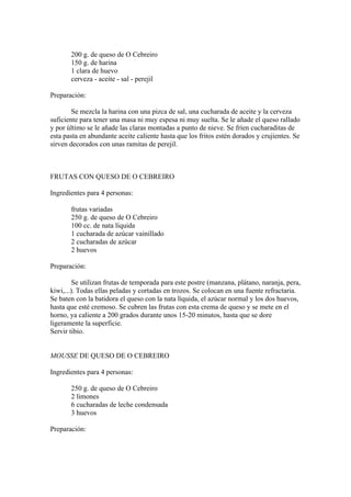 200 g. de queso de O Cebreiro
       150 g. de harina
       1 clara de huevo
       cerveza - aceite - sal - perejil

Preparación:

        Se mezcla la harina con una pizca de sal, una cucharada de aceite y la cerveza
suficiente para tener una masa ni muy espesa ni muy suelta. Se le añade el queso rallado
y por último se le añade las claras montadas a punto de nieve. Se fríen cucharaditas de
esta pasta en abundante aceite caliente hasta que los fritos estén dorados y crujientes. Se
sirven decorados con unas ramitas de perejil.



FRUTAS CON QUESO DE O CEBREIRO

Ingredientes para 4 personas:

       frutas variadas
       250 g. de queso de O Cebreiro
       100 cc. de nata líquida
       1 cucharada de azúcar vainillado
       2 cucharadas de azúcar
       2 huevos

Preparación:

         Se utilizan frutas de temporada para este postre (manzana, plátano, naranja, pera,
kiwi,...). Todas ellas peladas y cortadas en trozos. Se colocan en una fuente refractaria.
Se baten con la batidora el queso con la nata líquida, el azúcar normal y los dos huevos,
hasta que esté cremoso. Se cubren las frutas con esta crema de queso y se mete en el
horno, ya caliente a 200 grados durante unos 15-20 minutos, hasta que se dore
ligeramente la superficie.
Servir tibio.


MOUSSE DE QUESO DE O CEBREIRO

Ingredientes para 4 personas:

       250 g. de queso de O Cebreiro
       2 limones
       6 cucharadas de leche condensada
       3 huevos

Preparación:
 